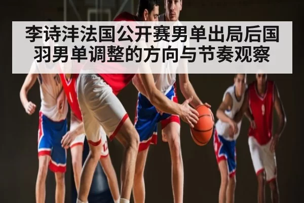 李诗沣法国公开赛男单出局后国羽男单调整的方向与节奏观察 | LEYUSPORTS